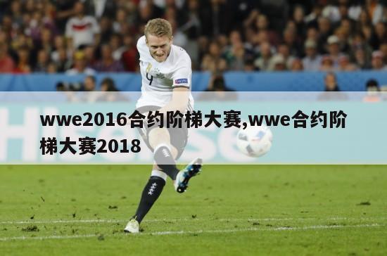 wwe2016合约阶梯大赛,wwe合约阶梯大赛2018