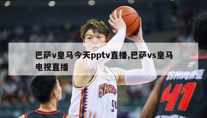 巴萨v皇马今天pptv直播,巴萨vs皇马电视直播